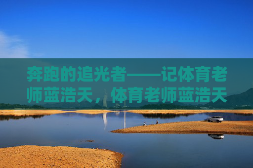 奔跑的追光者——记体育老师蓝浩天,体育老师蓝浩天,奔跑的追光者 奔跑的追光者——记体育老师蓝浩天,体育老师蓝浩天,奔跑的追光者