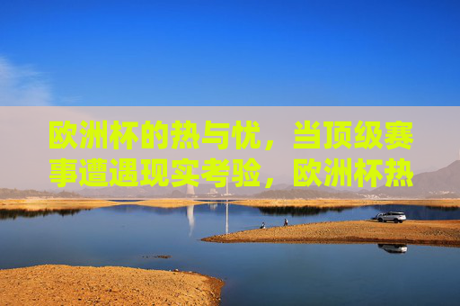欧洲杯的热与忧,当顶级赛事遭遇现实考验,欧洲杯热与忧,顶级赛事的现实考验 欧洲杯的热与忧,当顶级赛事遭遇现实考验,欧洲杯热与忧,顶级赛事的现实考验