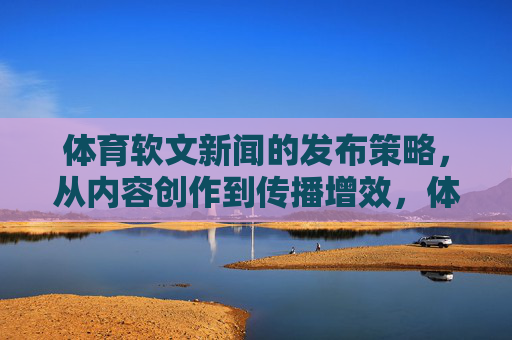 体育软文新闻的发布策略,从内容创作到传播增效,体育软文发布策略,从内容创作到传播增效 体育软文新闻的发布策略,从内容创作到传播增效,体育软文发布策略,从内容创作到传播增效