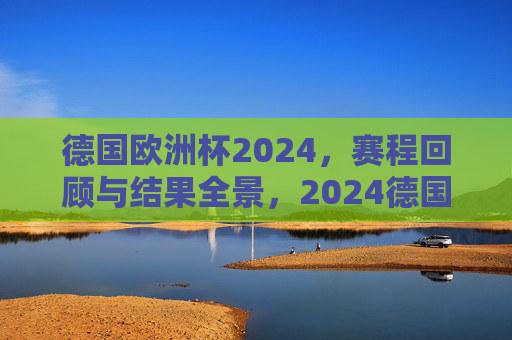 德国欧洲杯2024,赛程回顾与结果全景,2024德国欧洲杯赛程回顾与结果全景 德国欧洲杯2024,赛程回顾与结果全景,2024德国欧洲杯赛程回顾与结果全景