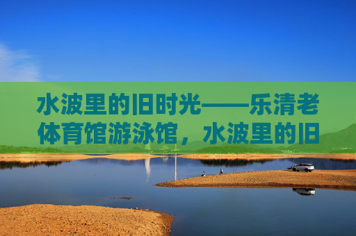水波里的旧时光——乐清老体育馆游泳馆,水波里的旧时光——乐清老体育馆游泳馆 水波里的旧时光——乐清老体育馆游泳馆,水波里的旧时光——乐清老体育馆游泳馆