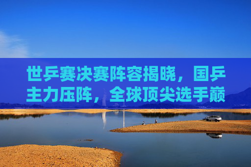 世乒赛决赛阵容揭晓,国乒主力压阵,全球顶尖选手巅峰对决在即,世乒赛决赛,国乒主力压阵,全球顶尖选手巅峰对决 世乒赛决赛阵容揭晓,国乒主力压阵,全球顶尖选手巅峰对决在即,世乒赛决赛,国乒主力压阵,全球顶尖选手巅峰对决