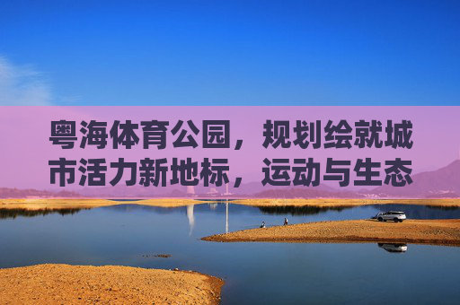 粤海体育公园,规划绘就城市活力新地标,运动与生态共生的未来图景,粤海体育公园,活力新地标,运动生态共生的未来图景 粤海体育公园,规划绘就城市活力新地标,运动与生态共生的未来图景,粤海体育公园,活力新地标,运动生态共生的未来图景