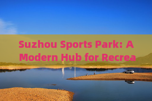 Suzhou Sports Park: A Modern Hub for Recreation and Sports,苏州体育公园,现代休闲与运动枢纽 Suzhou Sports Park: A Modern Hub for Recreation and Sports,苏州体育公园,现代休闲与运动枢纽