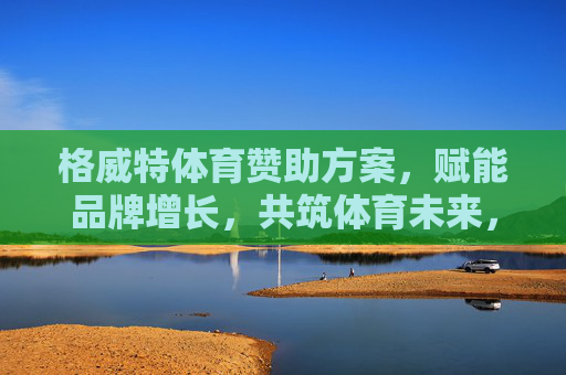 格威特体育赞助方案,赋能品牌增长,共筑体育未来,赋能增长,共筑未来,格威特体育赞助方案 格威特体育赞助方案,赋能品牌增长,共筑体育未来,赋能增长,共筑未来,格威特体育赞助方案