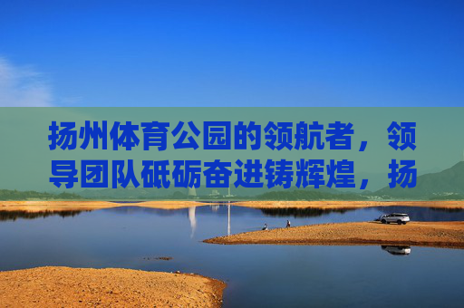 扬州体育公园的领航者,领导团队砥砺奋进铸辉煌,扬州体育公园领导团队,领航奋进铸辉煌 扬州体育公园的领航者,领导团队砥砺奋进铸辉煌,扬州体育公园领导团队,领航奋进铸辉煌