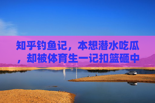 知乎钓鱼记,本想潜水吃瓜,却被体育生一记扣篮砸中心动,知乎钓鱼记,潜水吃瓜反被扣篮砸中心动 知乎钓鱼记,本想潜水吃瓜,却被体育生一记扣篮砸中心动,知乎钓鱼记,潜水吃瓜反被扣篮砸中心动