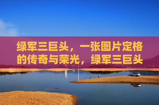绿军三巨头,一张图片定格的传奇与荣光,绿军三巨头,图片定格的传奇与荣光 绿军三巨头,一张图片定格的传奇与荣光,绿军三巨头,图片定格的传奇与荣光