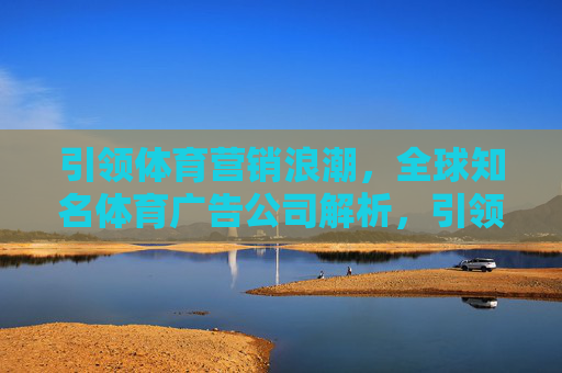 引领体育营销浪潮,全球知名体育广告公司解析,引领体育营销浪潮,全球知名体育广告公司解析 引领体育营销浪潮,全球知名体育广告公司解析,引领体育营销浪潮,全球知名体育广告公司解析