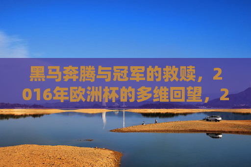 黑马奔腾与冠军的救赎,2016年欧洲杯的多维回望,2016欧洲杯,黑马奔腾与冠军救赎的多维回望 黑马奔腾与冠军的救赎,2016年欧洲杯的多维回望,2016欧洲杯,黑马奔腾与冠军救赎的多维回望