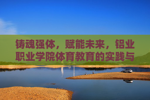 铸魂强体,赋能未来,铝业职业学院体育教育的实践与探索,铸魂强体赋能未来,铝业职业学院体育教育实践探索 铸魂强体,赋能未来,铝业职业学院体育教育的实践与探索,铸魂强体赋能未来,铝业职业学院体育教育实践探索