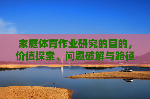 家庭体育作业研究的目的,价值探索、问题破解与路径优化,家庭体育作业研究的目的、价值探索、问题破解与路径优化 家庭体育作业研究的目的,价值探索、问题破解与路径优化,家庭体育作业研究的目的、价值探索、问题破解与路径优化