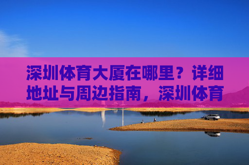 深圳体育大厦在哪里?详细地址与周边指南,深圳体育大厦地址及周边指南 深圳体育大厦在哪里?详细地址与周边指南,深圳体育大厦地址及周边指南