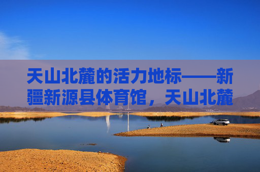 天山北麓的活力地标——新疆新源县体育馆,天山北麓活力地标,新疆新源县体育馆 天山北麓的活力地标——新疆新源县体育馆,天山北麓活力地标,新疆新源县体育馆