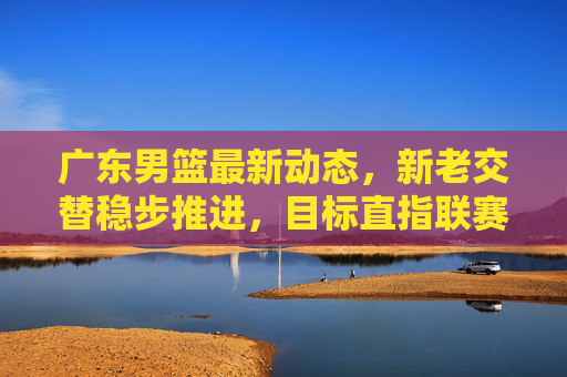 广东男篮最新动态,新老交替稳步推进,目标直指联赛前列,广东男篮新老交替稳步推进 目标剑指联赛前列 广东男篮最新动态,新老交替稳步推进,目标直指联赛前列,广东男篮新老交替稳步推进 目标剑指联赛前列