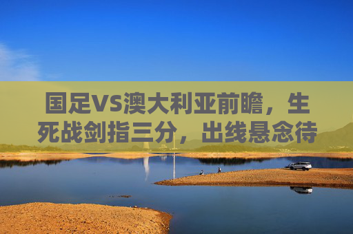 国足VS澳大利亚前瞻,生死战剑指三分,出线悬念待解,国足VS澳大利亚生死战,剑指三分,出线悬念待解 国足VS澳大利亚前瞻,生死战剑指三分,出线悬念待解,国足VS澳大利亚生死战,剑指三分,出线悬念待解