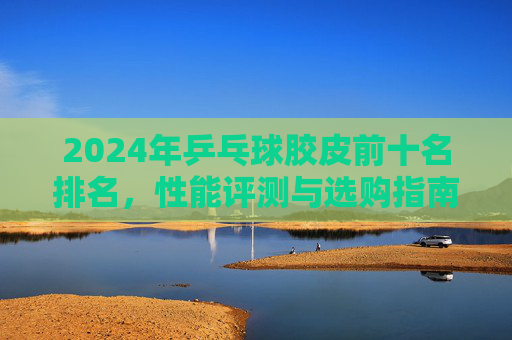 2024年乒乓球胶皮前十名排名,性能评测与选购指南,2024年乒乓球胶皮前十名排名、性能评测与选购指南 2024年乒乓球胶皮前十名排名,性能评测与选购指南,2024年乒乓球胶皮前十名排名、性能评测与选购指南