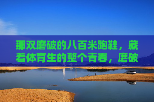 那双磨破的八百米跑鞋,藏着体育生的整个青春,磨破的八百米跑鞋,裹着体育生的滚烫青春 那双磨破的八百米跑鞋,藏着体育生的整个青春,磨破的八百米跑鞋,裹着体育生的滚烫青春