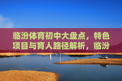 临汾体育初中大盘点，特色项目与育人路径解析，临汾体育初中，特色项目与育人路径解析
