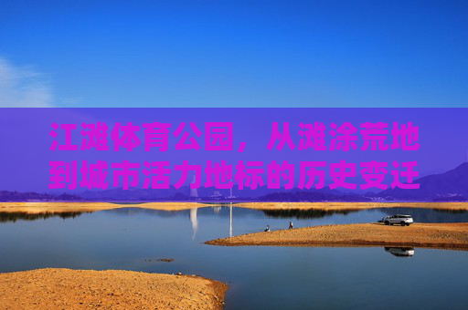 江滩体育公园,从滩涂荒地到城市活力地标的历史变迁,江滩体育公园,滩涂荒地蝶变城市活力地标 江滩体育公园,从滩涂荒地到城市活力地标的历史变迁,江滩体育公园,滩涂荒地蝶变城市活力地标