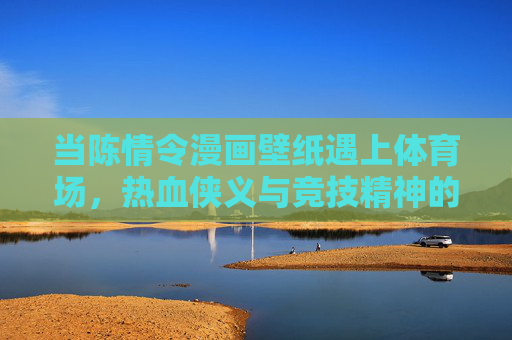 当陈情令漫画壁纸遇上体育场,热血侠义与竞技精神的跨界共鸣,陈情令漫画壁纸×体育场,侠义热血与竞技精神的跨界共鸣 当陈情令漫画壁纸遇上体育场,热血侠义与竞技精神的跨界共鸣,陈情令漫画壁纸×体育场,侠义热血与竞技精神的跨界共鸣