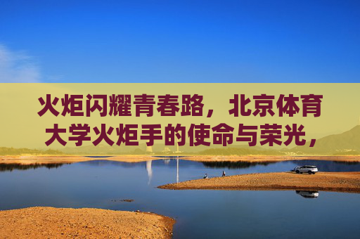 火炬闪耀青春路,北京体育大学火炬手的使命与荣光,北京体育大学火炬手,青春路上的使命与荣光 火炬闪耀青春路,北京体育大学火炬手的使命与荣光,北京体育大学火炬手,青春路上的使命与荣光