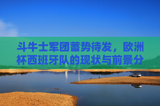 斗牛士军团蓄势待发，欧洲杯西班牙队的现状与前景分析，斗牛士军团蓄势待发，欧洲杯西班牙队现状与前景分析