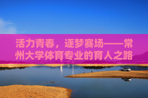 活力青春,逐梦赛场——常州大学体育专业的育人之路,活力青春逐梦赛场,常州大学体育专业育人之路 活力青春,逐梦赛场——常州大学体育专业的育人之路,活力青春逐梦赛场,常州大学体育专业育人之路