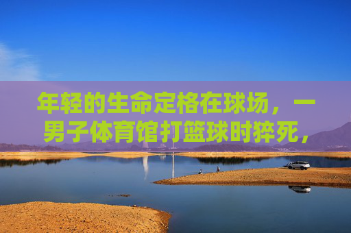 年轻的生命定格在球场,一男子体育馆打篮球时猝死,警钟为谁而鸣?年轻生命定格球场,猝死警钟为谁鸣? 年轻的生命定格在球场,一男子体育馆打篮球时猝死,警钟为谁而鸣?年轻生命定格球场,猝死警钟为谁鸣?