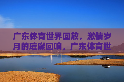 广东体育世界回放,激情岁月的璀璨回响,广东体育世界回放,激情岁月的璀璨回响 广东体育世界回放,激情岁月的璀璨回响,广东体育世界回放,激情岁月的璀璨回响