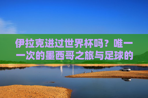 伊拉克进过世界杯吗?唯一一次的墨西哥之旅与足球的坚守,伊拉克唯一一次世界杯,墨西哥赛场的足球坚守 伊拉克进过世界杯吗?唯一一次的墨西哥之旅与足球的坚守,伊拉克唯一一次世界杯,墨西哥赛场的足球坚守