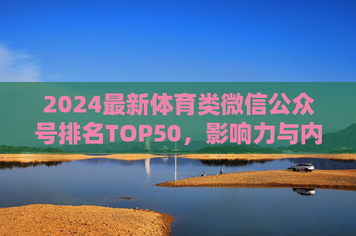 2024最新体育类微信公众号排名TOP50，影响力与内容深度解析，2024体育类微信公众号TOP50排名，影响力与内容深度解析