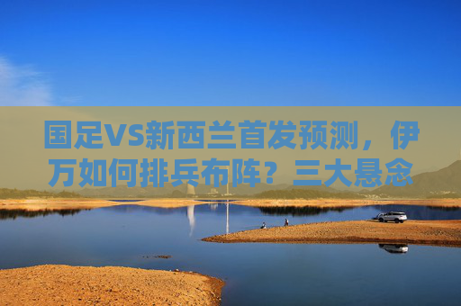 国足VS新西兰首发预测,伊万如何排兵布阵?三大悬念待解,国足VS新西兰,伊万首发排兵布阵悬念待解 国足VS新西兰首发预测,伊万如何排兵布阵?三大悬念待解,国足VS新西兰,伊万首发排兵布阵悬念待解