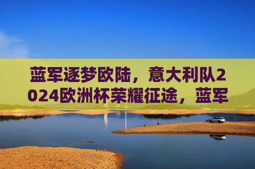 蓝军逐梦欧陆，意大利队2024欧洲杯荣耀征途，蓝军逐梦欧陆，意大利队2024欧洲杯荣耀征途
