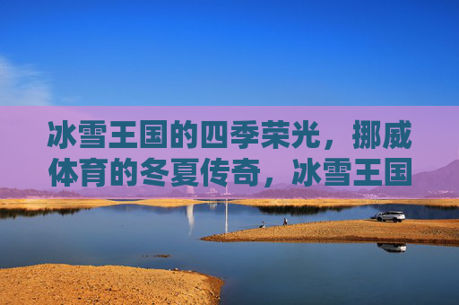 冰雪王国的四季荣光,挪威体育的冬夏传奇,冰雪王国,挪威体育的冬夏传奇 冰雪王国的四季荣光,挪威体育的冬夏传奇,冰雪王国,挪威体育的冬夏传奇