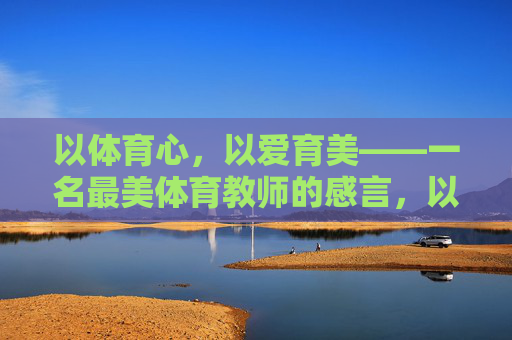 以体育心,以爱育美——一名最美体育教师的感言,以体育心以爱育美,最美体育教师的感言 以体育心,以爱育美——一名最美体育教师的感言,以体育心以爱育美,最美体育教师的感言