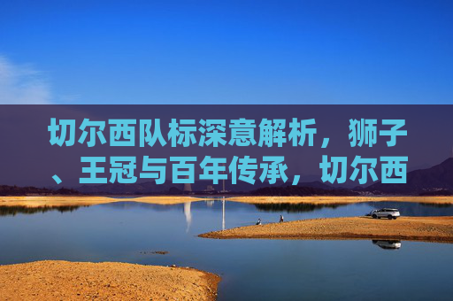 切尔西队标深意解析,狮子、王冠与百年传承,切尔西队标深意解析,狮子、王冠与百年传承的象征 切尔西队标深意解析,狮子、王冠与百年传承,切尔西队标深意解析,狮子、王冠与百年传承的象征