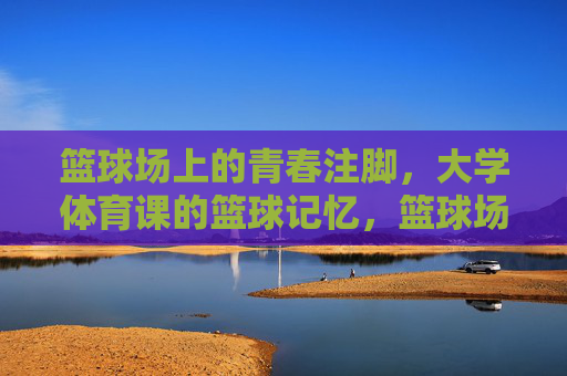 篮球场上的青春注脚,大学体育课的篮球记忆,篮球场上的青春注脚,大学体育课记忆 篮球场上的青春注脚,大学体育课的篮球记忆,篮球场上的青春注脚,大学体育课记忆