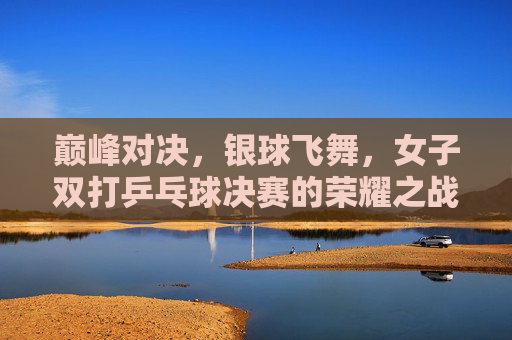 巅峰对决,银球飞舞,女子双打乒乓球决赛的荣耀之战,女子双打乒乓球巅峰荣耀战,银球飞舞对决 巅峰对决,银球飞舞,女子双打乒乓球决赛的荣耀之战,女子双打乒乓球巅峰荣耀战,银球飞舞对决