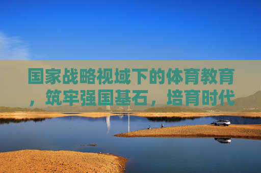 国家战略视域下的体育教育,筑牢强国基石,培育时代新人,国家战略视域下体育教育,强国基石与时代新人培育 国家战略视域下的体育教育,筑牢强国基石,培育时代新人,国家战略视域下体育教育,强国基石与时代新人培育