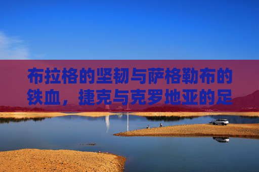 布拉格的坚韧与萨格勒布的铁血,捷克与克罗地亚的足球对决与文化交响,布拉格与萨格勒布,足球对决的文化交响 布拉格的坚韧与萨格勒布的铁血,捷克与克罗地亚的足球对决与文化交响,布拉格与萨格勒布,足球对决的文化交响