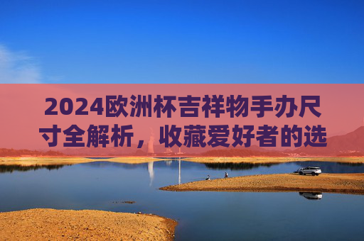 2024欧洲杯吉祥物手办尺寸全解析,收藏爱好者的选购指南,2024欧洲杯吉祥物手办尺寸解析与收藏选购指南 2024欧洲杯吉祥物手办尺寸全解析,收藏爱好者的选购指南,2024欧洲杯吉祥物手办尺寸解析与收藏选购指南