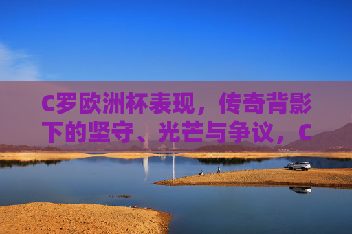C罗欧洲杯表现,传奇背影下的坚守、光芒与争议,C罗欧洲杯,传奇背影下的坚守、光芒与争议 C罗欧洲杯表现,传奇背影下的坚守、光芒与争议,C罗欧洲杯,传奇背影下的坚守、光芒与争议