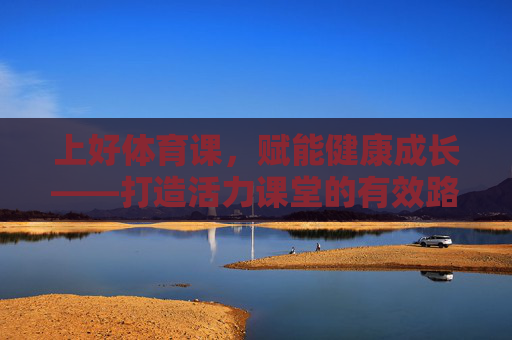上好体育课,赋能健康成长——打造活力课堂的有效路径,体育课赋能健康成长,活力课堂的有效路径 上好体育课,赋能健康成长——打造活力课堂的有效路径,体育课赋能健康成长,活力课堂的有效路径