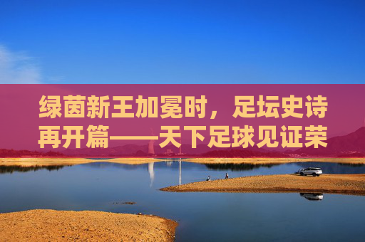 绿茵新王加冕时,足坛史诗再开篇——天下足球见证荣耀时刻,绿茵新王加冕,足坛史诗再开篇——见证荣耀时刻 绿茵新王加冕时,足坛史诗再开篇——天下足球见证荣耀时刻,绿茵新王加冕,足坛史诗再开篇——见证荣耀时刻
