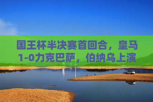 国王杯半决赛首回合,皇马1-0力克巴萨,伯纳乌上演国家德比经典 国王杯半决赛首回合,皇马1-0力克巴萨,伯纳乌上演国家德比经典