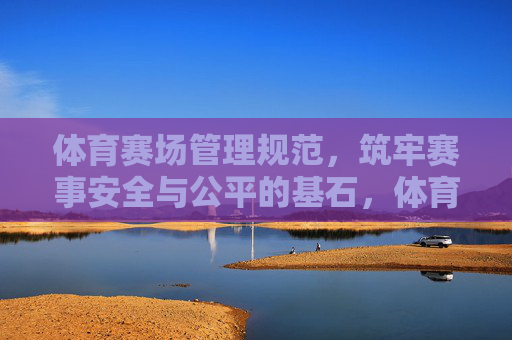 体育赛场管理规范,筑牢赛事安全与公平的基石,体育赛场管理规范,筑牢赛事安全与公平基石 体育赛场管理规范,筑牢赛事安全与公平的基石,体育赛场管理规范,筑牢赛事安全与公平基石