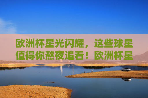 欧洲杯星光闪耀,这些球星值得你熬夜追看!欧洲杯星光闪耀,这些球星,熬夜也要看! 欧洲杯星光闪耀,这些球星值得你熬夜追看!欧洲杯星光闪耀,这些球星,熬夜也要看!