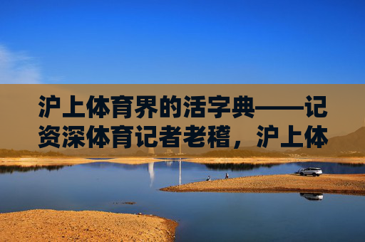 沪上体育界的活字典——记资深体育记者老稽,沪上体育界活字典——资深记者老稽 沪上体育界的活字典——记资深体育记者老稽,沪上体育界活字典——资深记者老稽