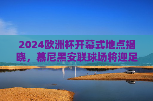 2024欧洲杯开幕式地点揭晓,慕尼黑安联球场将迎足球盛宴,2024欧洲杯开幕式定址慕尼黑安联球场 2024欧洲杯开幕式地点揭晓,慕尼黑安联球场将迎足球盛宴,2024欧洲杯开幕式定址慕尼黑安联球场